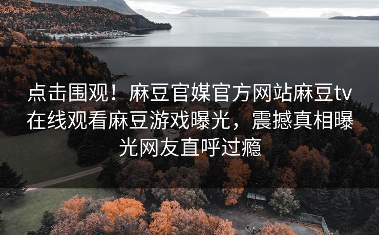 点击围观！麻豆官媒官方网站麻豆tv在线观看麻豆游戏曝光，震撼真相曝光网友直呼过瘾