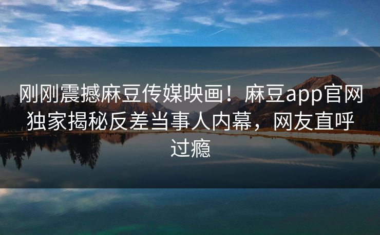 刚刚震撼麻豆传媒映画！麻豆app官网独家揭秘反差当事人内幕，网友直呼过瘾
