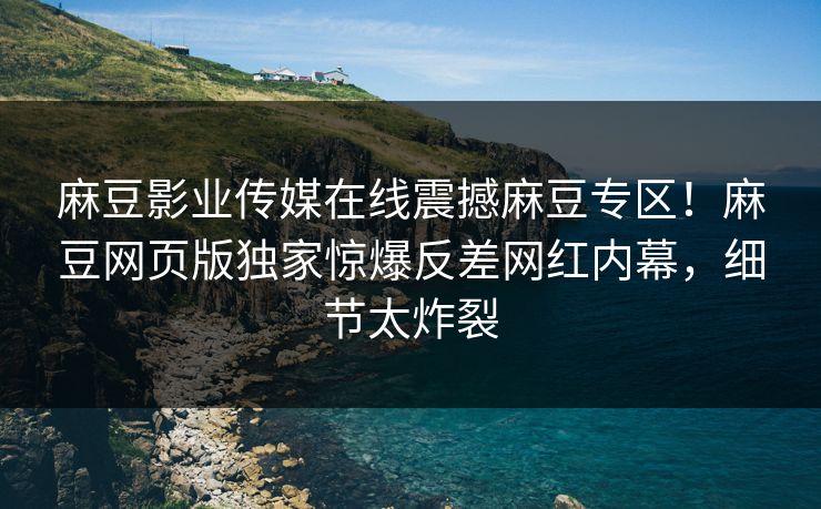 麻豆影业传媒在线震撼麻豆专区！麻豆网页版独家惊爆反差网红内幕，细节太炸裂