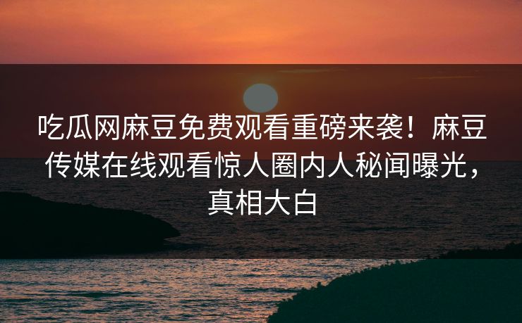 吃瓜网麻豆免费观看重磅来袭！麻豆传媒在线观看惊人圈内人秘闻曝光，真相大白