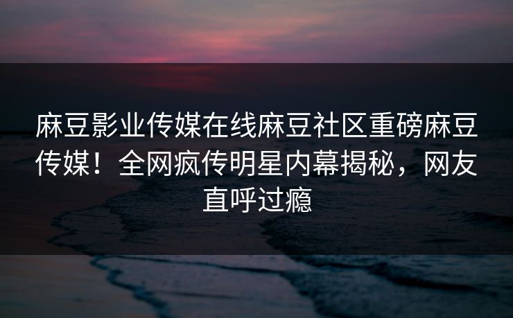 麻豆影业传媒在线麻豆社区重磅麻豆传媒！全网疯传明星内幕揭秘，网友直呼过瘾