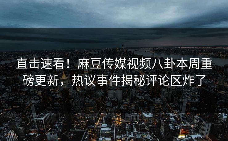 直击速看！麻豆传媒视频八卦本周重磅更新，热议事件揭秘评论区炸了