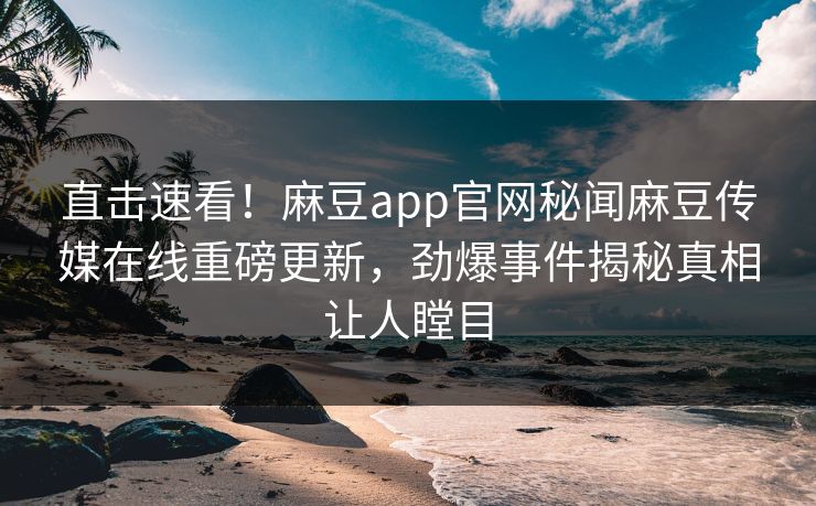 直击速看！麻豆app官网秘闻麻豆传媒在线重磅更新，劲爆事件揭秘真相让人瞠目