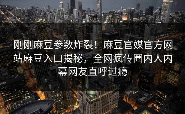 刚刚麻豆参数炸裂！麻豆官媒官方网站麻豆入口揭秘，全网疯传圈内人内幕网友直呼过瘾