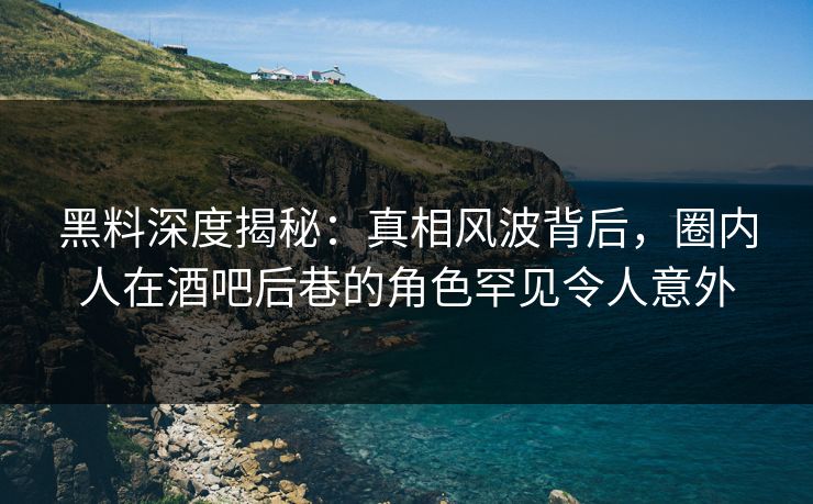 黑料深度揭秘：真相风波背后，圈内人在酒吧后巷的角色罕见令人意外