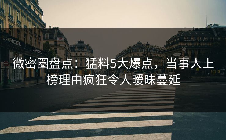 微密圈盘点：猛料5大爆点，当事人上榜理由疯狂令人暧昧蔓延