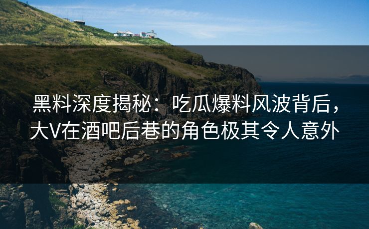 黑料深度揭秘：吃瓜爆料风波背后，大V在酒吧后巷的角色极其令人意外