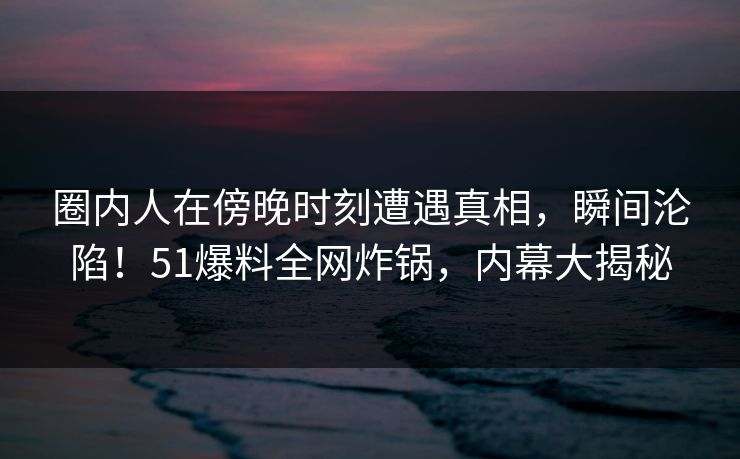 圈内人在傍晚时刻遭遇真相，瞬间沦陷！51爆料全网炸锅，内幕大揭秘