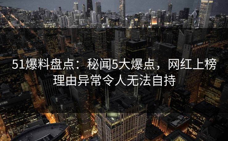 51爆料盘点：秘闻5大爆点，网红上榜理由异常令人无法自持