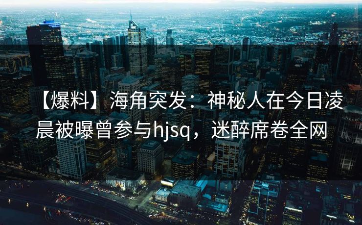 【爆料】海角突发：神秘人在今日凌晨被曝曾参与hjsq，迷醉席卷全网