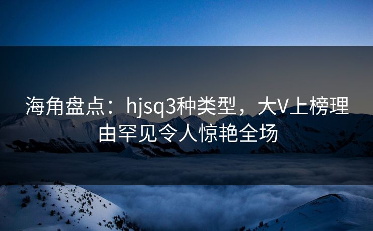 海角盘点：hjsq3种类型，大V上榜理由罕见令人惊艳全场