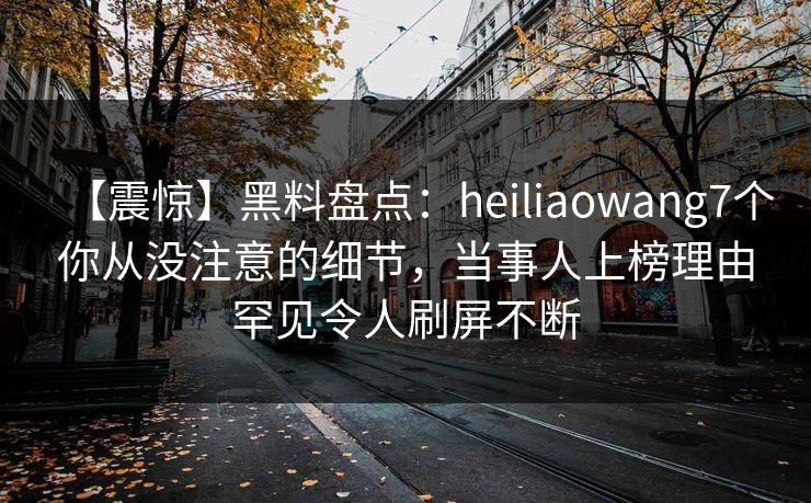 【震惊】黑料盘点：heiliaowang7个你从没注意的细节，当事人上榜理由罕见令人刷屏不断