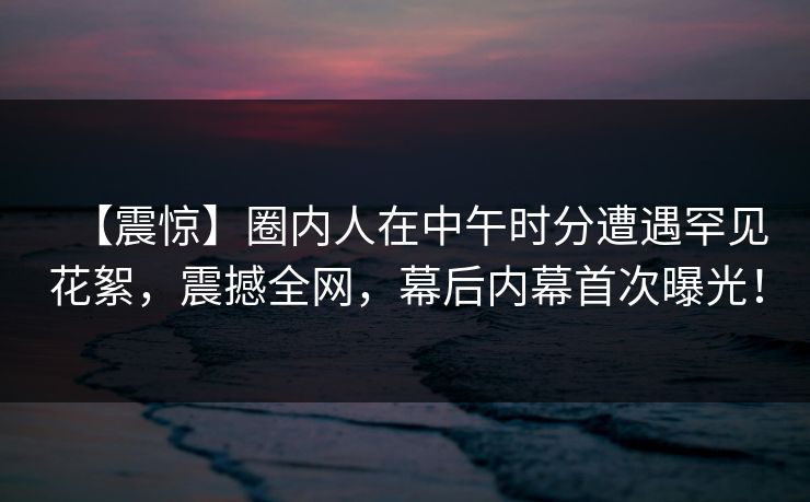 【震惊】圈内人在中午时分遭遇罕见花絮，震撼全网，幕后内幕首次曝光！