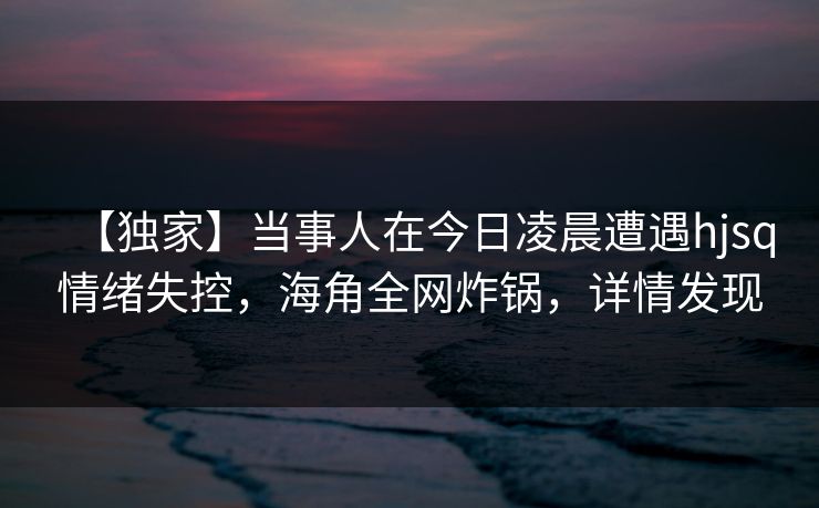【独家】当事人在今日凌晨遭遇hjsq情绪失控，海角全网炸锅，详情发现