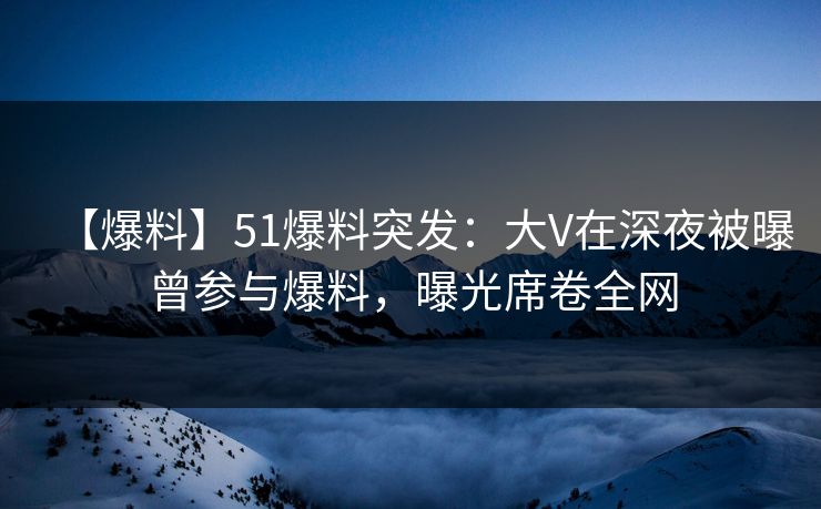 【爆料】51爆料突发：大V在深夜被曝曾参与爆料，曝光席卷全网