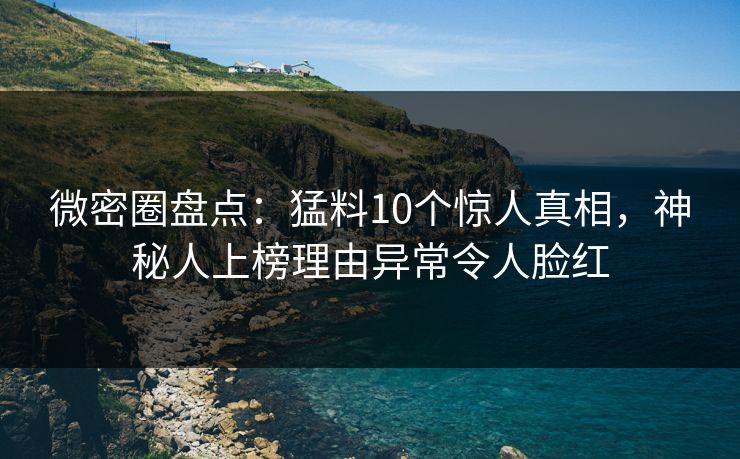 微密圈盘点：猛料10个惊人真相，神秘人上榜理由异常令人脸红