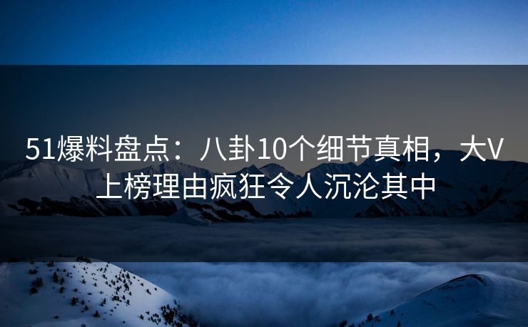 51爆料盘点：八卦10个细节真相，大V上榜理由疯狂令人沉沦其中