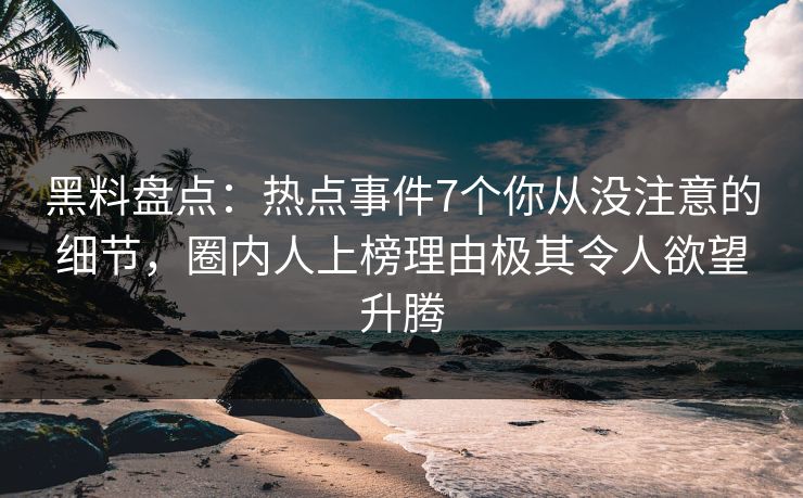 黑料盘点：热点事件7个你从没注意的细节，圈内人上榜理由极其令人欲望升腾