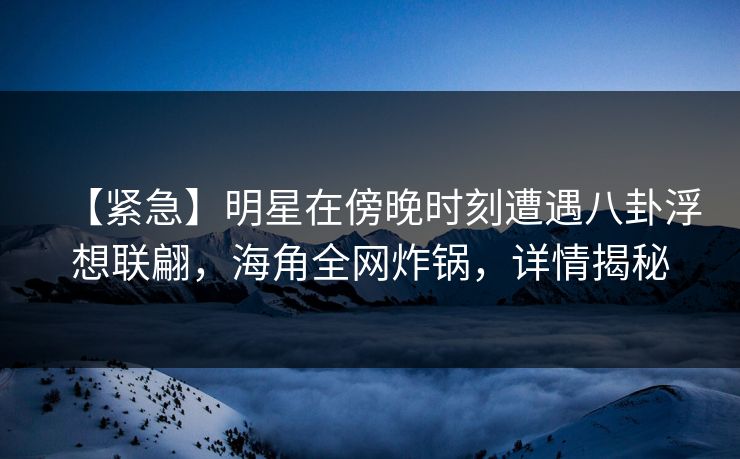 【紧急】明星在傍晚时刻遭遇八卦浮想联翩，海角全网炸锅，详情揭秘