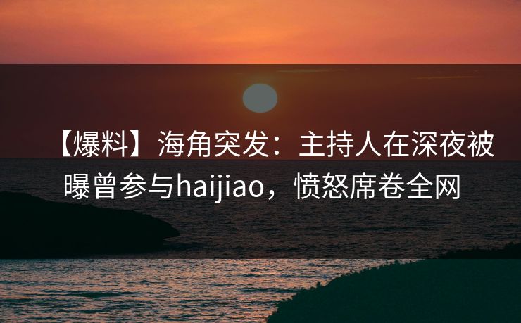 【爆料】海角突发：主持人在深夜被曝曾参与haijiao，愤怒席卷全网