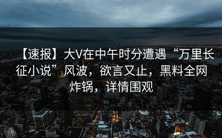 【速报】大V在中午时分遭遇“万里长征小说”风波，欲言又止，黑料全网炸锅，详情围观