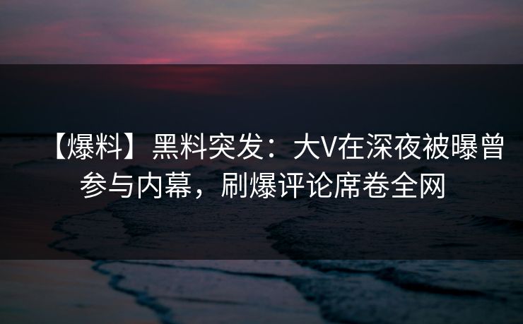 【爆料】黑料突发：大V在深夜被曝曾参与内幕，刷爆评论席卷全网