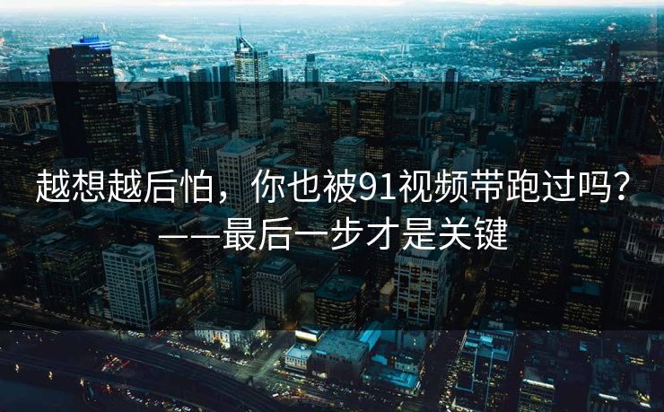 越想越后怕，你也被91视频带跑过吗？——最后一步才是关键