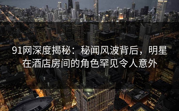 91网深度揭秘：秘闻风波背后，明星在酒店房间的角色罕见令人意外