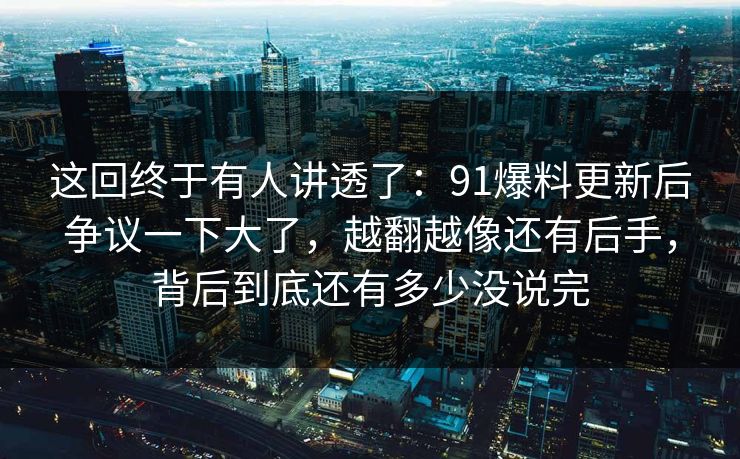 这回终于有人讲透了：91爆料更新后争议一下大了，越翻越像还有后手，背后到底还有多少没说完
