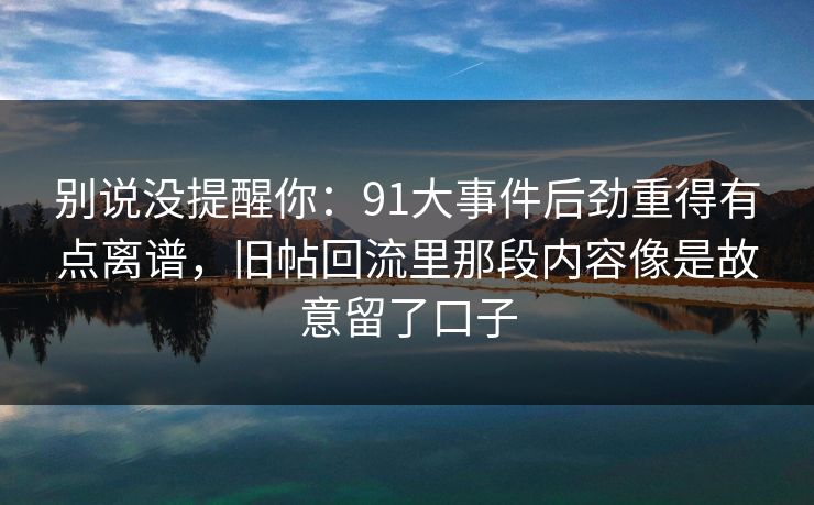 别说没提醒你:91大事件后劲重得有点离谱,旧帖回流里那段内容像是故意留了口子 别说没提醒你:91大事件后劲重得有点离谱,旧帖回流里那段内容像是故意留了口子