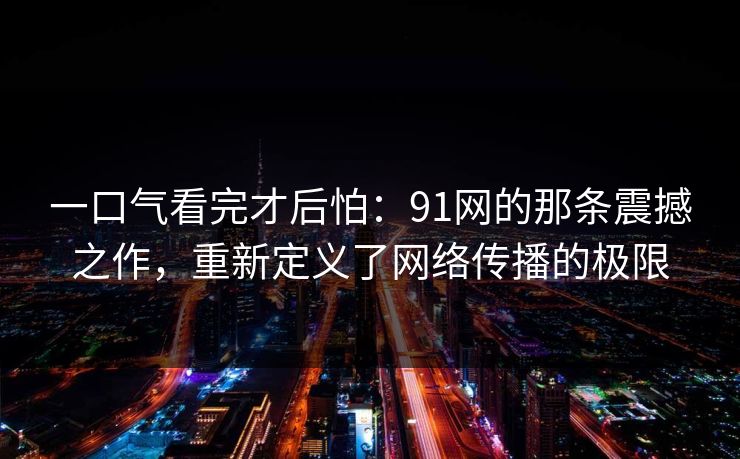 一口气看完才后怕:91网的那条震撼之作,重新定义了网络传播的极限 一口气看完才后怕:91网的那条震撼之作,重新定义了网络传播的极限