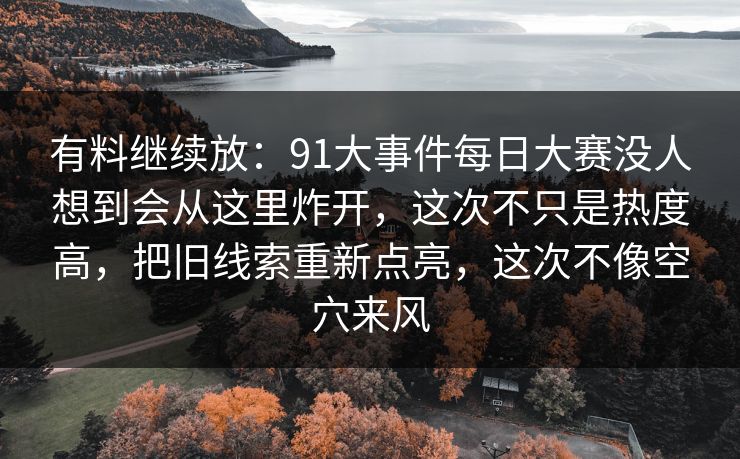 有料继续放：91大事件每日大赛没人想到会从这里炸开，这次不只是热度高，把旧线索重新点亮，这次不像空穴来风